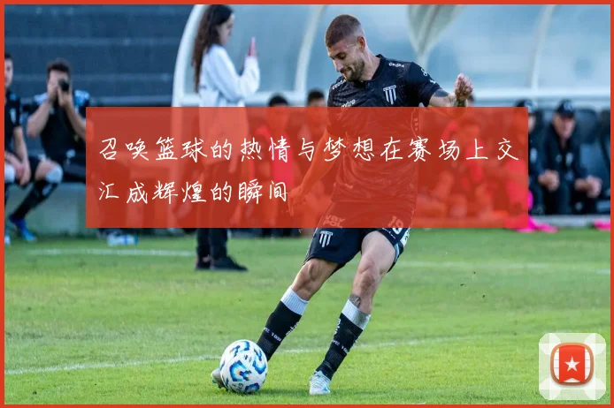 召唤篮球的热情与梦想在赛场上交汇成辉煌的瞬间