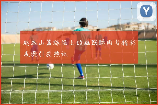赵本山篮球场上的幽默瞬间与精彩表现引发热议