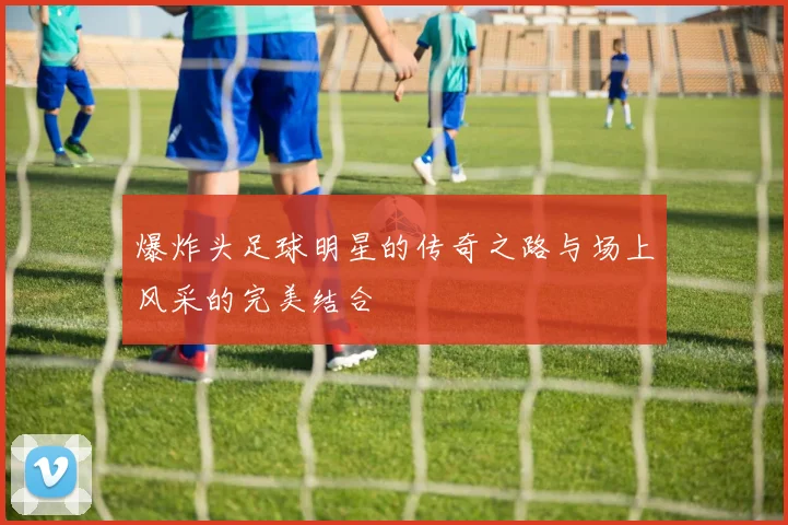 爆炸头足球明星的传奇之路与场上风采的完美结合