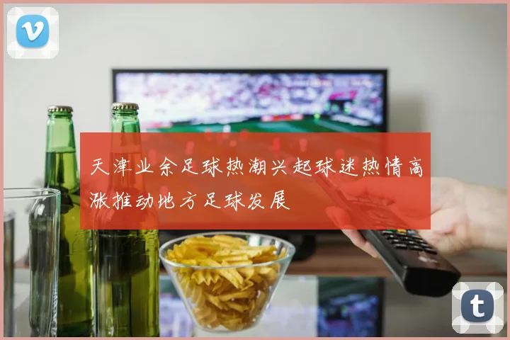 天津业余足球热潮兴起球迷热情高涨推动地方足球发展