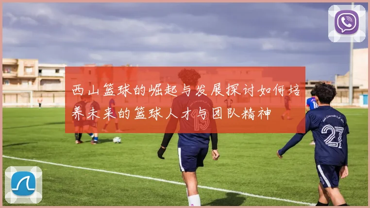 西山篮球的崛起与发展探讨如何培养未来的篮球人才与团队精神